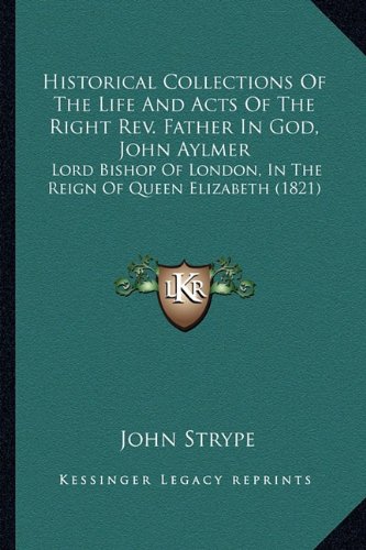 Book Cover Historical Collections Of The Life And Acts Of The Right Rev. Father In God, John Aylmer: Lord Bishop Of London, In The Reign Of Queen Elizabeth (1821)