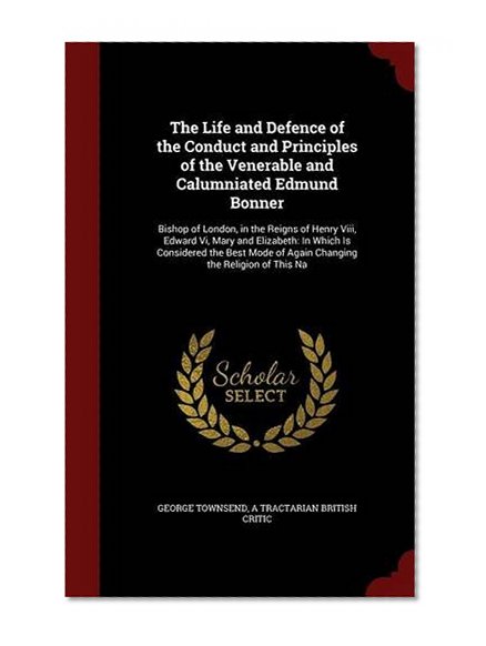 Book Cover The Life and Defence of the Conduct and Principles of the Venerable and Calumniated Edmund Bonner: Bishop of London, in the Reigns of Henry Viii, ... of Again Changing the Religion of This Na