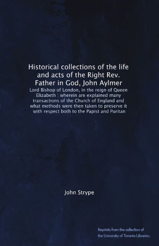 Book Cover Historical collections of the life and acts of the Right Rev. Father in God, John Aylmer: Lord Bishop of London, in the reign of Queen Elizabeth : ... with respect both to the Papist and Puritan