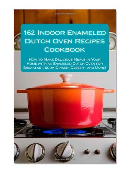 Book Cover 162 Indoor Enameled Dutch Oven Recipes Cookbook: How to Make Delicious Meals in Your Home with an Enameled Dutch Oven for Breakfast, Soup, Dinner, Dessert and More!