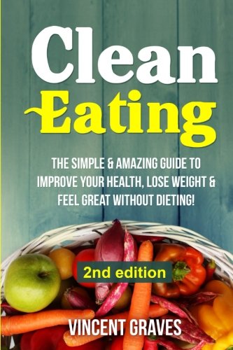Book Cover Clean Eating: The Simple & Amazing Guide to Improve Your Health, Lose Weight & Feel Great Without Dieting! (Healthy Eating, Healthy Living, Healthy Lifestyle, Clean Food Diet, Healthy Recipes)