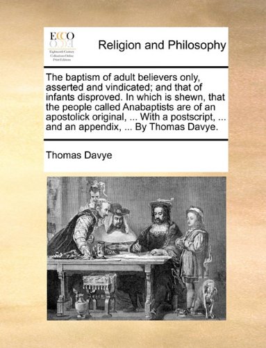 Book Cover The baptism of adult believers only, asserted and vindicated; and that of infants disproved. In which is shewn, that the people called Anabaptists are ... ... and an appendix, ... By Thomas Davye.
