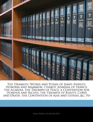 Book Cover The Dramatic Works and Poems of James Shirley,: Honoria and Mammon.  Chabot, Admiral of France.  the Acardia.  the Triumph of Peace.  a Contention for ... the Contention of Ajax and Ulysses, &c