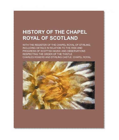 Book Cover History of the Chapel Royal of Scotland; With the Register of the Chapel Royal of Stirling, Including Details in Relation to the Rise and Progress of ... Respecting the Order of the Thistle