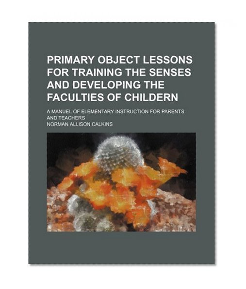 Book Cover Primary Object Lessons for Training the Senses and Developing the Faculties of Childern; A Manuel of Elementary Instruction for Parents and Teachers