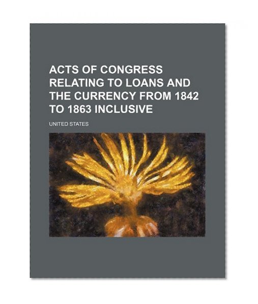 Book Cover Acts of Congress Relating to Loans and the Currency From 1842 to 1863 Inclusive