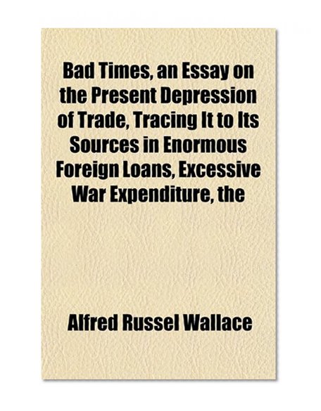 Book Cover Bad Times, an Essay on the Present Depression of Trade, Tracing It to Its Sources in Enormous Foreign Loans, Excessive War Expenditure, the