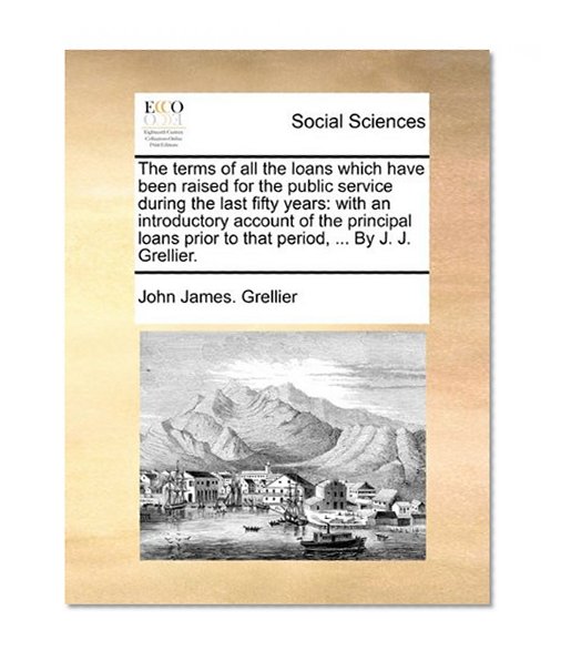 Book Cover The terms of all the loans which have been raised for the public service during the last fifty years: with an introductory account of the principal loans prior to that period, ... By J. J. Grellier.