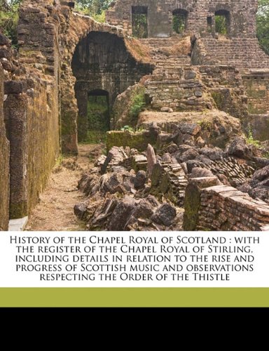 Book Cover History of the Chapel Royal of Scotland: with the register of the Chapel Royal of Stirling, including details in relation to the rise and progress of ... respecting the Order of the Thistle