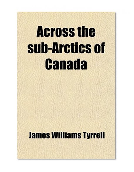 Book Cover Across the Sub-Arctics of Canada; A Journey of 3,200 Miles by Canoe and Snow Shoe Through the Hudson Bay Region