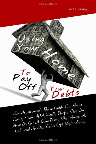 Book Cover Using Your Home To Pay Off Your Debts: The Homeowner's Basic Guide On Home Equity Loans With Really Useful Tips On How To Get A Loan Using The House As Collateral To Pay Debts Off Right Away