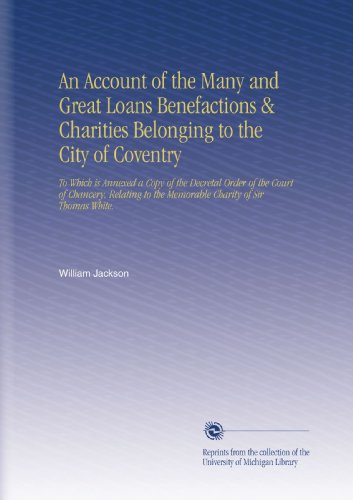 Book Cover An Account of the Many and Great Loans Benefactions & Charities Belonging to the City of Coventry: To Which is Annexed a Copy of the Decretal Order of ... to the Memorable Charity of Sir Thomas White.