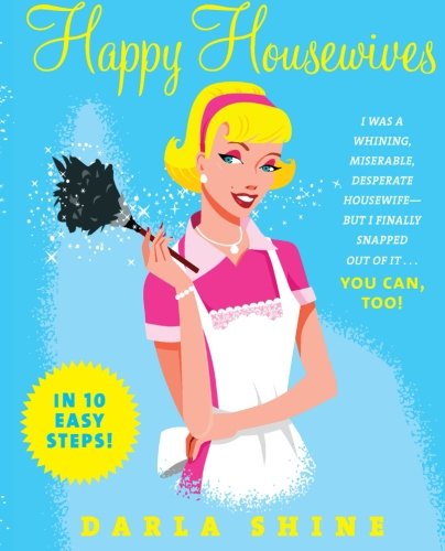 Happy Housewives: I Was a Whining, Miserable, Desperate Housewife--But I Finally Snapped Out of It...You Can, Too!