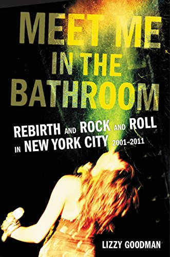 Meet Me in the Bathroom: Rebirth and Rock and Roll in New York City 2001-2011 by Lizzy Goodman