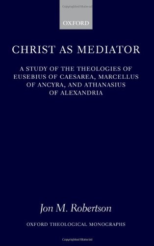 Christ as Mediator: A Study of the Theologies of Eusebius of Caesarea, Marcellus of Ancyra, and Athanasius of Alexandria (Oxford Theological Monographs)