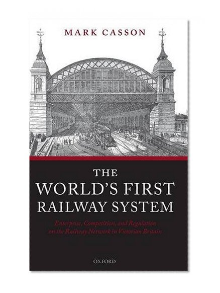 The World's First Railway System: Enterprise, Competition, and Regulation on the Railway Network in Victorian Britain