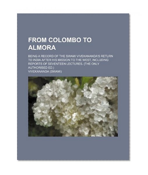 From Colombo to Almora; Being a Record of the Swami Vivekananda's Return to India After His Mission to the West, Including Reports of Seventeen Lectures. (The Only Authorised Ed.)