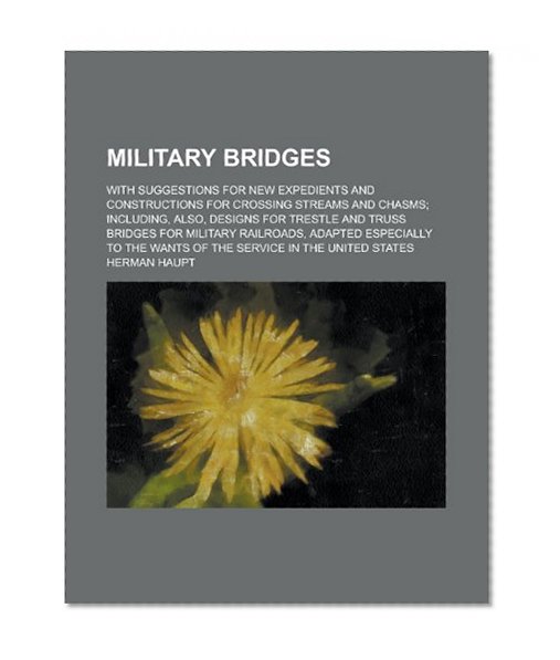 Military Bridges; With Suggestions for New Expedients and Constructions for Crossing Streams and Chasms; Including, Also, Designs for Trestle