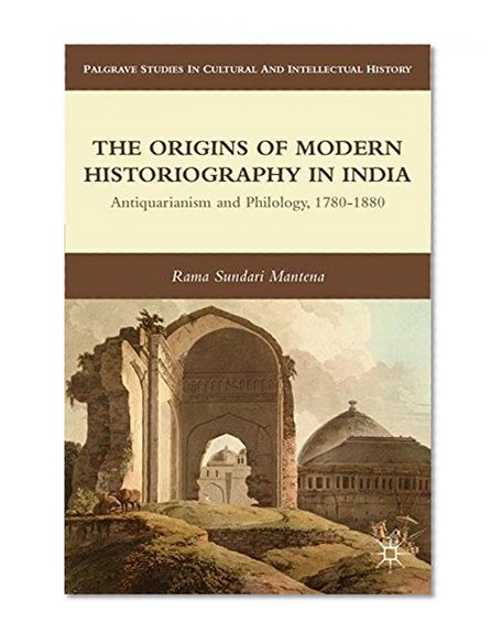 The Origins of Modern Historiography in India: Antiquarianism and Philology, 1780-1880 (Palgrave Studies in Cultural and Intellectual History)