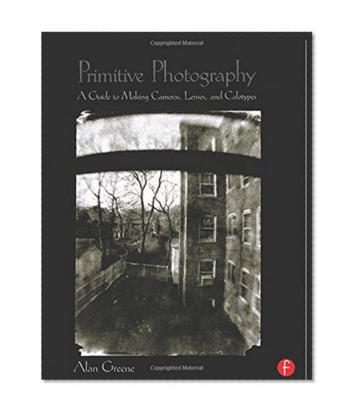 Primitive Photography: A Guide to Making Cameras, Lenses, and Calotypes (Alternative Process Photography)