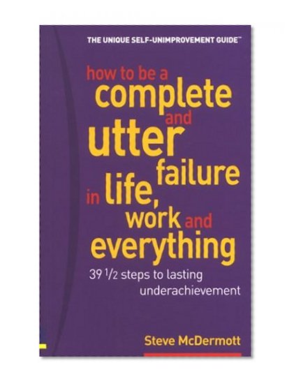 How to Be a Complete & Utter Failure in Life, Work & Everything: 39 1/2 Steps to Lasting Underachievement