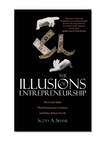 The Illusions of Entrepreneurship: The Costly Myths That Entrepreneurs, Investors, and Policy Makers Live By
