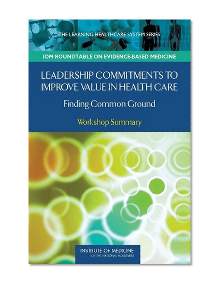 Leadership Commitments to Improve Value in Health Care:: Finding Common Ground: Workshop Summary (Learning Healthcare Systems)