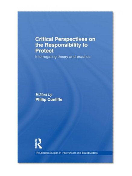 Critical Perspectives on the Responsibility to Protect: Interrogating Theory and Practice (Routledge Studies in Intervention and Statebuilding)
