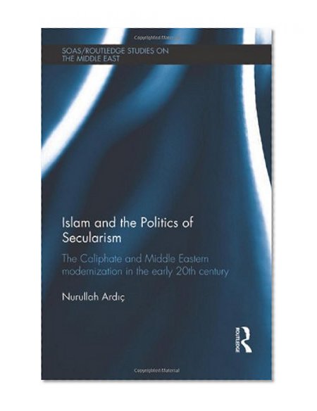 Islam and the Politics of Secularism: The Caliphate and Middle Eastern Modernization in the Early 20th Century (SOAS/Routledge Studies on the Middle East)