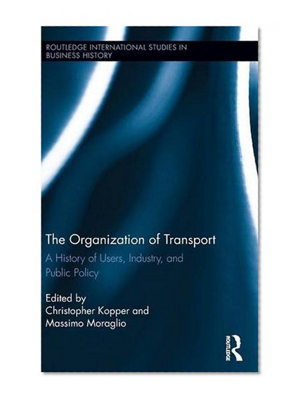 The Organization of Transport: A History of Users, Industry, and Public Policy (Routledge International Studies in Business History)