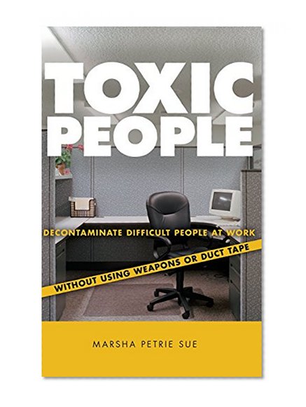 Toxic People: Decontaminate Difficult People at Work Without Using Weapons Or Duct Tape