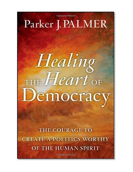 Healing the Heart of Democracy: The Courage to Create a Politics Worthy of the Human Spirit