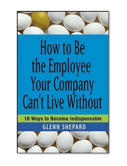 How to Be the Employee Your Company Can't Live Without: 18 Ways to Become Indispensable
