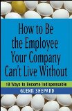 How to Be the Employee Your Company Can't Live Without: 18 Ways to Become Indispensable