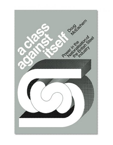 A Class Against Itself: Power and the Nationalisation of the British Steel Industry