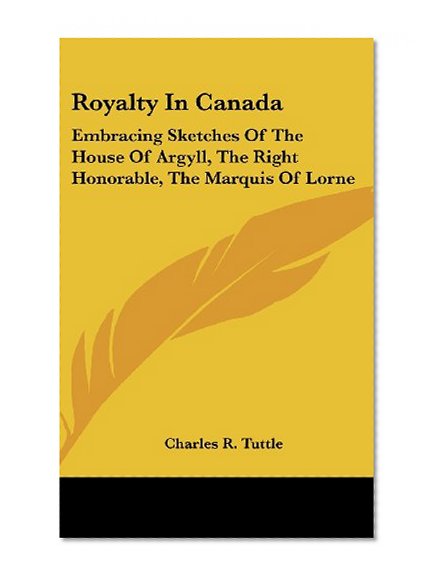 Royalty In Canada: Embracing Sketches Of The House Of Argyll, The Right Honorable, The Marquis Of Lorne