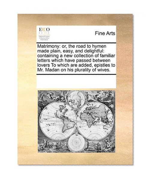 Matrimony: or, the road to hymen made plain, easy, and delightful: containing a new collection of familiar letters which have passed between lovers ... to Mr. Madan on his plurality of wives.