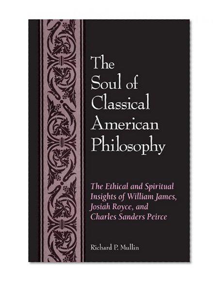 The Soul of Classical American Philosophy: The Ethical and Spiritual Insights of William James, Josiah Royce, and Charles Sanders Pierce