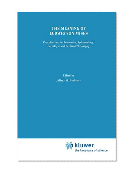 The Meaning of Ludwig von Mises: Contributions in Economics, Sociology, Epistemology, and Political Philosophy