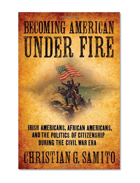Becoming American Under Fire: Irish Americans, African Americans, and the Politics of Citizenship During the Civil War Era