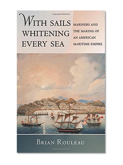 With Sails Whitening Every Sea: Mariners and the Making of an American Maritime Empire (The United States in the World)