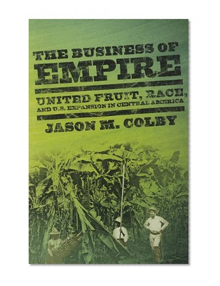 The Business of Empire: United Fruit, Race, and U.S. Expansion in Central America (The United States in the World)