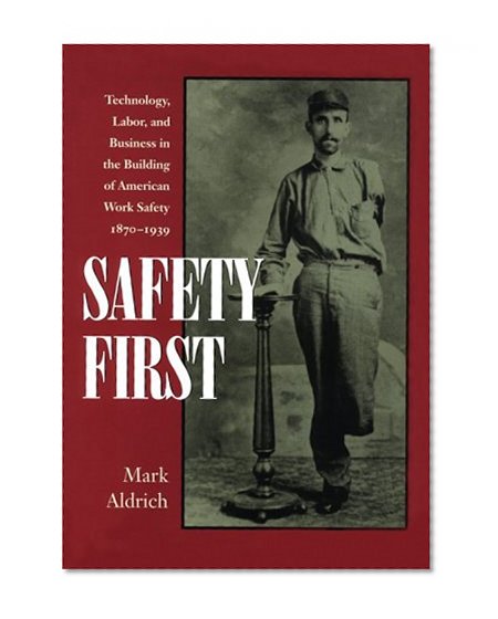 Safety First: Technology, Labor, and Business in the Building of American Work Safety, 1870-1939 (Studies in Industry and Society)
