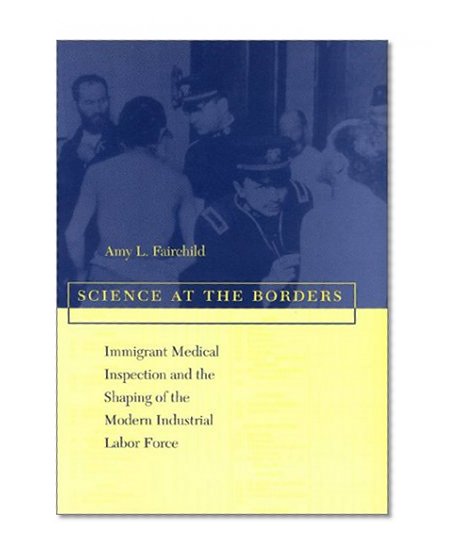 Science at the Borders: Immigrant Medical Inspection and the Shaping of the Modern Industrial Labor Force