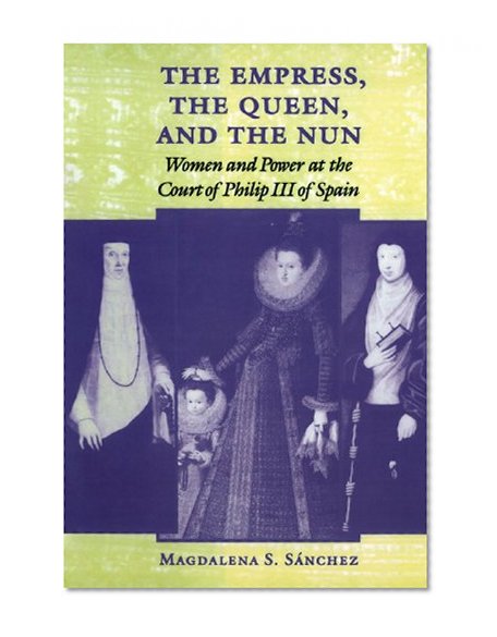 The Empress, the Queen, and the Nun: Women and Power at the Court of Philip III of Spain (The Johns Hopkins University Studies in Historical and Political Science)