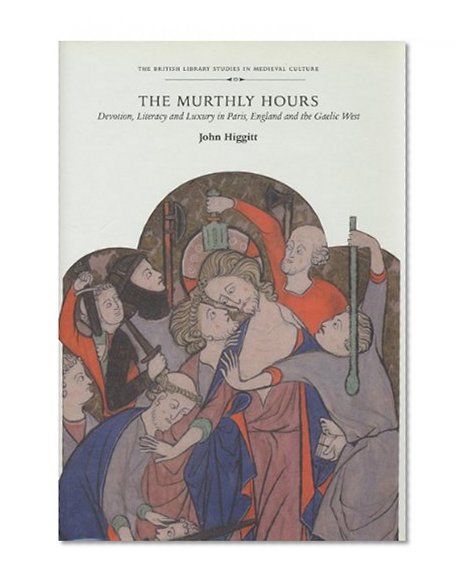 The Murthly Hours: Devotion, Literacy, and Luxury in Paris, England, and the Gaelic West (British Library Studies in Medieval Culture)