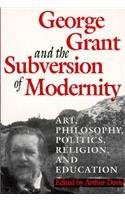 George Grant and the Subversion of Modernity: Art, Philosophy, Religion, Politics and Education (Philosophy and Theology)