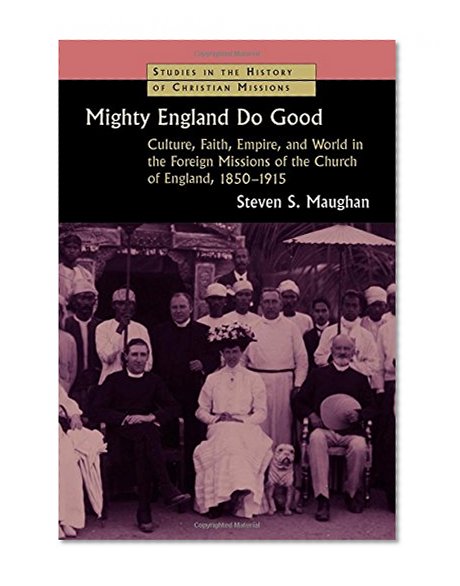 Mighty England Do Good: Culture, Faith, Empire, and World in the Foreign Missions of the Church of England, 1850-1915 (Studies in the History of Christian Missions)