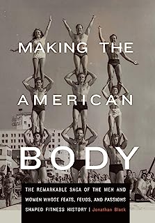 Making the American Body: The Remarkable Saga of the Men and Women Whose Feats, Feuds, and Passions Shaped Fitness History