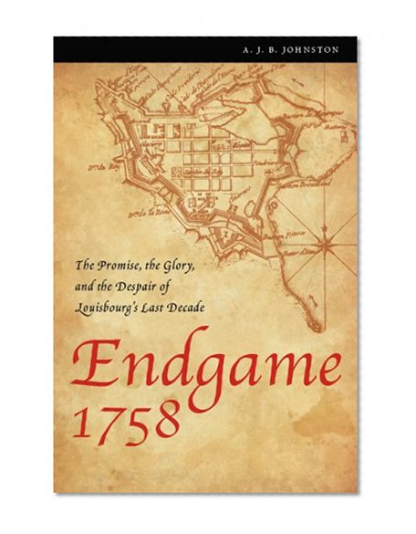 Endgame 1758: The Promise, the Glory, and the Despair of Louisbourg's Last Decade (France Overseas: Studies in Empire and D)